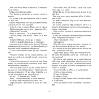 -Niña -sonó una voz dentro de la estancia-, es hora de to-
mar la medicina.
Entró una mujer de mediana edad.
-Pero, Shunsha, si apenas hace un momento me diste la
vitamina.
-Eso fue hace un rato yeso fue vitamina. Ahora es el reme-
dio. A ver, tome.
Bebido el medicamento, volvió a su actitud ensimismada.
La mujer la miró con cierta prevención.
-Ya deje de pensar en ese joven. Ni sabe quién es, siquiera.
-Sólo tengo que saber cómo se llama y alguna cosa más ...
-”¿Alguna cosa?”, ¿no más?
-Bueno, yo me entiendo. .. Con el tiempo lo sabrás.
-j No vaya usted a hacer locuras! Cuidado con el señor
Castillo ...
-Mi padre no 10 sabrá. A menos que se lo digas.
-El señor me despediría diciendo que no le cuido bien...
A ver, mañana no hay colegio; pero el viernes, sÍ. Ni piense
en levantarse muy temprano. Para eso el señor Castillo con-
siguió de la Madre Superiora todos los permisos.
-¿Y hasta cuando creen mis padres que voy a estar enfer-
ma?
-Pero yendo al Colegio sólo tres veces a la semana y en-
trando bien corrida ya la mañana le ayudará a sanarse más
rápidamente.
-¿Sanarme? Lo que tengo no es para morirse, mujer. Ahora,
sentada, con las rodillas en alto rodeadas por ambos brazos,
sonrió con íntima complacencia.
-¿Pero no te parece, Concha, que fue cosa del destino lo
que pasó esta mañana? Yo que quiero ir más temprano, los
autos que se detuvieron, “él” que estaba ahí parado, no sé
por qué, aunque supongo que esperando un bus ...
-¡Un bus! ... ¡Sí la oyera el señor Castillo!
-Bueno. .. ¡supongamos que era un cadillac americano!
-Yo creo que debe irse preparando ya para la cama.
-Tengo que escribir a dos amigas de Nueva York. Hasta
mañana.
-Hasta mañana. Pero ayer escribió a las de Suiza, las de
Francia. ¿Qué no se cansa?
Comprendió que ni la oía, disponiéndose a hacer lo que
había dicho.
Salió por el ancho corredor avanzaba la Señora. -¿Está des-
pierta la niña?
No. esperó contestación y siguió hasta entrar en el apo-
sento de la hija.
Un sirviente uniformado pidió permiso para entrar en el
Despacho. Dejó de golpear discretamente cuando oyó que lo
instaban a presentarse.
-Señor, pregunta por usted un hombre que dice llamarse
Juan Correa.
El señor del Castillo supo que no se trataba de un caballero
porque el empleado hubiera dicho “un señor”.
-¿Algún empleado de la Fábrica?
-Algo así parece.
-Te he dicho que me molesta que vengan a buscarme a la
casa. Dile que no estoy. No, dile que estoy ocupado.
Ah -cuando el servidor ya se alejaba- dile a la mucama que
avise a la señora que estoy aquí.
-¿Sabes, Adolfo -decía la Señora, ahora instalada en la mu-
llida butaca del Despacho-, que yo veo a la Niña cada vez
más consumida?
-Sin embargo, está supuesto que el nuevo tratamiento
médico debe estarle haciendo bien. Además, el clima, que
ponderó el Dr. Holst, allá en Suiza, ¿recuerdas? Esos médicos
europeos, si en verdad son buenos, investigan todo lo que
favorece su profesión.
-Pero la enfermedad de la Niña no es asunto de clima.
-A mí me parece que mejora.
-Yo la veo muy delgada.
-Ha sacado tu silueta.
-No digo lo contrario. Ahora la encontré distraída; realmen-
te, no me atendía ...
-¿Crees que debemos llevarla nuevamente a Estados Uni-
dos?
47
 