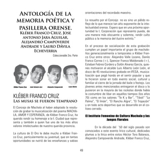 Antología de la
memoria poética y
pasillera orense.
Kléber Franco Cruz, Jose
antonio Jara Aguilar,
Alejandro Campoverde
Andrade y Lauro Dávila
Echeverria
Coleccionable 3ra. Parte
KLÉBER FRANCO CRUZ
Las musas se fueron temprano
El Concejo de Machala al haber adoptado la resolu-
ción de grabar la musicalización del poema MACHA-
LA, AMOR Y ESPERANZA, de Kléber Franco Cruz, ha
querido rendir su homenaje a la I. Ciudad que repre-
senta y también a quien fue uno de los más altos
valores intelectuales de nuestra querida provincia.
La cultura de El Oro le debe mucho a Kléber Fran-
co Cruz, particularmente su juventud, que en tantas
oportunidades se nutrió de las enseñanzas y sabias
orientaciones del recordado maestro.
Lo resuelto por el Concejo no es sino un pálido re-
flejo de lo que merece tan alto exponente de la inte-
lectualidad orense. Espero que en una próxima opor-
tunidad la I. Corporación que represento pueda, de
una manera más elocuente y solemne, rendir culto
público a la memoria del ilustre extinto.”
En el proceso de socialización de esta grabación
cumplen un papel importante el grupo de machale-
ños generacionalmente a temporales a Kléber Fran-
co Cruz entre otros: Alejandro Valle Lozano, Danilo
Franco Correa (+), Spencer Franco Maldonado (+),
Esteban Febres Cordero y Solón Alvarez García, quie-
nes motivaron al alcalde Luis Alberto León León, el
disco de 45 revoluciones grabado en IFESA, musica-
lización que pegó hondo en el sentir popular y que
la hicieron sonar en todo evento social, cultural y
familiar al cierre de la jornada del baile o festejo. Los
jóvenes antes mencionados entregaron el disco y lo
pusieron en la mayoría de las rockolas donde había
la costumbre de libar en aquellos tiempos (los años
70) como en los salones “Te K y Bar”, “Tiboli” “La
Palma”, “El Imán”, “El Rancho Algre”, “El Tropezón”
y en todo acto deportivo que se desarrolle en el co-
liseo cerrado.
El Instituto Femenino de Cultura Machala y los
Juegos Florales
	 En la década del ´50 del siglo pasado son
convocados a este evento lirico cultural, dedicadas
plumas a la lírica entre estos Héctor Toro Balarezo,
Alejandro Campoverde Andrade, Kléber Franco Cruz,
José Antonio Jara
Kléber Franco Cruz Alejandro Campoverde Lauro Dávila
49
 