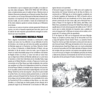 tos destinados o que se asignaren para el muelle y en el plazo en
que éste debe entregarse. TODO ESTO TIENE QUE VER CON las
obras complementarias para el muelle de hierro. Mientras tanto el
GobiernoNacionalencabezadoporelGeneralLeonidasPlazaGutié-
rrez coordina con el Concejo Municipal de Machala la liberación de
impuestos a la importación de los materiales para la construcción
de este muelle, así como también a través de la Gobernación de
El Oro dicho Gobierno aprobó el contrato dictado por el Ministerio
de lo Interior.
La obra tuvo un costo en el primer contrato general de Ochenta mil
sucres y se creó un impuesto especial para esta obra, para lo cual
el colector de este impuesto quincenalmente entregará al contra-
tista lo que vaya recaudando.
Pese a algunos inconvenientes avanzaba su construcción y había
trazado una nueva ruta muy diferente a la que delineaba el camino
de herradura, ruta circular que unió estos dos pueblos que partiendo
de Machala seguía por La Puentecita, Las Cañas, Motuche, Corrali-
tos, La Zanja, La Federación, La Media Montaña, El Playón; ruta que
demoraba un día de camino a lomo de mula y que en épocas de
invierno se volvía intransitable porque en los camellones a las bestias
les llegaba el lodo a la cintura. La nueva ruta tenía un nuevo trazo
que se dirigía hacia el Norte de Machala saliendo por La Lucha hacia
la hacienda La Unión Gran Colombiana de los González Rubio, luego
pasaba por la Media Montaña y entraba a Pasaje por el camino que
comunicaba con la Plaza Nueva que había remplazado a las canchas
que quedaban en la Plaza de la Independencia donde hoy se levanta
elactualParqueCalderón,elestrépitodelasmáquinasselaescucha-
ba en el pueblo cuando la locomotora estaba llegando a la Curva del
Mango“dondehoysonlasseisesquinas”,sitiojuntoalcualseinstaló
el cambio frente a los terrenos donde posteriormente un comité del
pueblo construyó el Hospital Civil San Vicente de Paul; los pobladores
de la antigua ruta de herradura pidieron a las autoridades de la Junta
de Ferrocarril de El Oro se enderece la línea férrea a un sitio entre
Corralitos y La Zanja lugar por donde pasaba el trazo divisorio de la
jurisdicción según la Ley Territorial del 12 de Octubre de 1899, pero
EL FERROCARRIL MACHALA-PASAJE
rigores técnicos no lo permitían.
El ferrocarril inauguró la Estación en 1908 como así lo explican los
documentos del Concejo Cantonal que le dio línea de fábrica a la
construcción en 1906 luego de un trámite exigente cumpliendo con
un Decreto Legislativo de Septiembre de 1902; la Estación está en
la línea de fábrica de lo que actualmente es la Av. Azuay siendo la
primera construcción de esta nueva calle; pero el ferrocarril hizo su
arribo a Pasaje el 10 de Agosto de 1903 siendo Jefe Político José
MaríaVivarypresidiendoelConcejoelDr.RafaelFloresAlemán;para
aquellaépocaelmontodelpresupuestodelcabildoerade17.287,47
sucres que se cubrían derivados de impuestos sisas y gabelas así
como el impuesto del 1x1000 para el comercio de la ciudad y el im-
puesto de 0,10 centavos al litro de aguardiente.
El 10 de Agosto de 1903 con la inauguración del tramo Machala-
Pasaje se completa la primera etapa de los ferrocarriles de El Oro
a cargo del ingeniero francés Gastón Thoret y su asistente Antonio
Troyani los mismos que había retomado la construcción de la obra de
este ferrocarril desde 1894 luego del abandono de la mina por parte
del norteamericano Asael Dana Pipper, pero con mucha anterioridad
la Junta de Ferrocarriles de El Oro había solicitado al Gobierno Central
dos ramales más que conecten a tan extensa zona agrícola cacaote-
ra con el fin de que se integren a las facilidades portuarias de entrada
y salida de los productos incrementando de esta forma el comercio y
la agricultura de las parroquias El Guabo y Buenavista, muy importan-
5
 