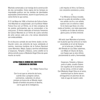Machala comenzaba a ser testigo de la construcción
de vías carrosables. Estos signos de los tiempos es
improbable graficar son las señales de identidades
expresadas anteriormente, asumir lo que fuimos y en
cierta forma lo que somos.
El 21 de Mayo de 1956, el Instituto de Cultura Feme-
nino Machala es congratulado por el profesor Kléber
Franco Cruz con un Himno, es el más conspícuo de
los poetas participantes que se convocaban a los
concursos. El Himno dedicado al Instituto Femenino
de Cultura Machala es un himno de cuatro estrofas
de ocho versos cada uno y los versos obviamente
son endecasílabos.
En el discurso cantado de ese himno alude a la Ins-
titución como una antorcha de luces señalando el
camino, menciona hombres de la Cultura Nacional
como Montalvo, Mejía, Espejo y termina refiriéndose
a Caspicara, Pampite y Velasco, como colofón en la
última estrofa evoca a Medardo Ángel Silva de quien
mucho se nutrió
LETRA PARA EL HIMNO DEL INSTITUTO
FEMENINO DE CULTURA
Por: Kléber Franco Cruz
I
Con la voz que es antorcha de luces,
cuando dice y pregona cultura,
caminemos, subiendo a la altura
siempre en busca de un Mundo mejor.
Donde el hombre encuentra el destino,
con la guía de la inteligencia,
y dé impulso al Arte y la Ciencia,
con creciente constancia y amor.
II
Y es Minerva la Diosa invisible,
que en su palio de estrellas y cielo,
nos señala con fe y con anhelo
nuestra ruta a lo eterno e ideal.
Es la mano que lleva a la cima
realza al hombre, con toda esperanza
lo deifica en la idea do alcanza
gloria justa y la fama inmortal.
III
Allí está Juan Montalvo el primero,
con la pluma que fue arma en la mano
encendida en el sol de Vulcano
en la lucha por, la libertad
Allí Olmedo en sus Odas solemnes,
con Mejía el tribuno de Quito,
con Espejo que se alza infinito
proclamando la unión y hermandad.
IV
Caspicara, Pampite y Velasco
junto al sabio, erudito Solano
son orgullos de lo ecuatoriano
en las Letras, el Arte el saber.
Con Medardo Ángel Silva en el verso,
Juventud que es divino tesoro
entreguemos en pócimas de oro
todo el jugo de nuestro valor.
51
 
