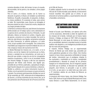 cometas elevadas al cielo, del trompo, la raya y la rayuela,
del escondido, de los perros y los venados y otros juegos
infantiles.
Pero el canto y la música, nacidos con él, fueron su
devoción; la guitarra, la flauta y el rondador sus elementos
folclóricos. El pasillo, el pasacalle, el sanjuanito, el albazo,
su música predilecta. En ocasiones el valse, para animar
un baile. No trasnochaba, pues Zaruma se entregaba al
descanso desde las ocho o nueve de la noche, después de
sus largas jornadas de labor.
La flamenca contextura física de José Antonio fue bastante
perfeccionada con el trabajo rústico como sobrestante en
la apertura de la carretera de Zaruma a Portovelo. Su piel
delicada y blanca se trastocó en curtida y trigueña, pero
de gracias y encantos en su dulce mocedad. Así corrió la
niñez de José Antonio Jara Aguilar, rectamente conducida
por doña Carmencita, la señorita profesora y el señor
curita, al que ayudaba como monaguillo. Tres conductores
intachables que aseguraron el porvenir brillante de uno o el
más conspicuo músico de la provincia de El Oro.
La Banda Municipal de músicos era, a la sazón, si no la
primera, una de las mejores de la provincia por su fama,
número y variedad de sus instrumentos, así como por la
dirección que estaba a cargo de uno de los consagrados
maestros ecuatorianos, como lo era el recordado artista
don Antonio Hidalgo. El ingreso a ella fue una expresiva
aspiración del infante José Antonio Jara Aguilar que,
prevalido de sus méritos y aptitudes, y apoyado por amigos,
logró hacerlo después de no pocas tentativas y esfuerzos.
Recibió su uniforme y su primer instrumento musical: el
Tambor,conelcualasistióalosensayoscongrananimación
y donaire. Sus primeras participaciones oficiales las tuvo el
26 de noviembre de 1932, aniversario de la Independencia
de Zaruma, y el 29 de noviembre de ese mismo año, en el
Cincuentenario de la Proclamación de la Provincia de El Oro
en la Villa de Zaruma.
El público aplaudió mucho la actuación de José Antonio,
niño aún de 10 años de edad, pues además, el instrumento
musical resultaba más grande que el artista, lo que
emocionó al numeroso público y causó bastante atracción
y favorables comentarios.
JOSÉ ANTONIO JARA AGUILAR
EL TAMBORILERO PRECOZ
Desde la Escuela Juan Montalvo, con apenas ocho años
y en las vacaciones, alternando su labor de zapatería con
los ensayos de la banda, motivado por el músico lojano
Antonio J. Hidalgo, se integra en 1931-1932 a la segunda
Banda Municipal; en este grupo de músicos se destacó
por su sensibilidad, destreza y vivacidad musical, el sentido
auditivo más despierto y una inteligencia providencial para
leer las notas del pentagrama.
El maestro Antonio Hidalgo era un experimentado
Director de Banda que venía desde Loja, precedido por
varios galardones ganados en Lima y Quito. Este intuitivo
maestro lo hace músico ejecutante confiándole el manejo
del tambor, instrumento que al prodigioso imberbe lo
fue cautivando y metiéndolo en la música, manejándolo
proverbialmente y llevando el compás de los primeros
arpegios en la interpretaciones; dice el imaginario popular
zarumeño que el profesor, al descubrir las aptitudes del
pequeño José Antonio, lo persuadió a que se cultive
en el arte, ya que pese a su edad tenía que estar junto
a 27 miembros adultos de una Banda de Músicos ya
experimentados.
La presencia del músico lojano, don Antonio Hidalgo, fue
hasta 1934, fecha en la que la Banda Municipal tomó como
nuevo Director a José María Bustamante. En el rastro
53
 