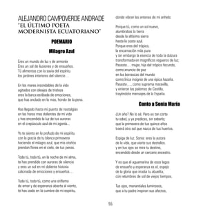 ALEJANDROCAMPOVERDEANDRADE
“EL ÚLTIMO POETA
MODERNISTA ECUATORIANO”
POEMARIO
Milagro Azul
Eres un mundo de luz y de armonía
Eres un sol de ilusiones y de ensueños.
Tú alimentas con la savia del espíritu
los jardines interiores del silencio…
En los mares insondables de la vida
agitados con oleajes de tristeza
eres la barca estibada de emociones,
que has anclado en lo mas, hondo de la pena.
	
Has llegado hasta mi puerto de nostalgias
en las horas mas dolientes de mi vida
y has encendido la luz de tus auroras
en el crepúsculo azul de mi agonía...
Yo te siento en lo profudo de mi espíritu
con la gracia de tu blanca primavera
haciendo el milagro azul, que mis otoños
prendan flores en el cielo, de tus penas.
Toda tú, toda tú, en la noche de mi alma,
te has prendido con auroras de silencio
y eres un sol en mi doliente historia
calcinada de emociones y ensueños…
Toda tú, toda tú, como una oriflama
de amor y de esperanza abierta al viento,
te has izado en la cumbre de mi espíritu,
donde vibran las antenas de mi anhelo:
Porque tú, como un sol nuevo,
alumbrabas la tierra
desde la altísima sierra
hasta la costa azul.
Porque eres del trópico,
la encarnación más pura
y sin embargo la esencia de toda la dulzura
transformada en magníficos regueros de luz;
Pasaste… mujer, hija del trópico fecundo,
como anuncio de paz
en las borrascas del mundo
como lirica insignia de una épica hazaña.
Pasaste…, como suprema maravilla,
y vinieron las palomas de Castilla,
trayéndote mensajes de la España.
Canto a Sonia María
¿Un año? No lo sé. Pero es tan corta
tu edad, y ya predices, sin saberlo;
que la primavera de tus quince años
traerá otro sol que nazca de tus huertos.
Espiga de luz. Sonia: eres la autora
de la vida, que vierte sus destellos.
y en tus ojos se mira tu destino,
encendido desde un cercano ancestro.
Y es que el aguamarina de esos lagos
de ensueño y esperanza es el, espejo
de la gloria que irradia tu abuelita,
con relumbres de sol de viejos tiempos.
Tus ojos, manantiales luminosos,
que a tu padre inspiran sus afectos,
55
 