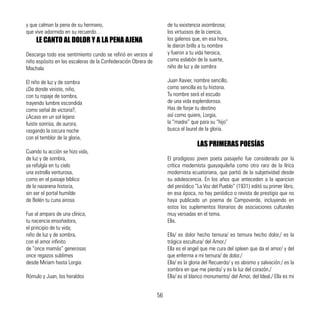 y que calman la pena de su hermano,
que vive adormido en su recuerdo…
LE CANTO AL DOLOR Y A LA PENA AJENA
Descarga todo ese sentimiento cundo se refirió en versos al
niño espósito en las escaleras de la Confederación Obrera de
Machala
El niño de luz y de sombra
¿De donde viniste, niño,
con tu ropaje de sombra,
trayendo lumbre escondida
como señal de victoria?,
¿Acaso en un sol lejano
fuiste sonrisa, de aurora,
rasgando la oscura noche
con el temblor de la gloria,
Cuando tu acción se hizo vida,
de luz y de sombra,
ya refulgía en tu cielo
una estrella venturosa,
como en el paisaje bíblico
de la nazarena historia,
sin ser el portal humilde
de Belén tu cuna airosa
Fue al amparo de una clínica,
tu nacencia ensoñadora,
el principio de tu vida;
niño de luz y de sombra,
con el amor infinito
de “once mamás” generosas
once regazos sublimes
desde Miriam hasta Lorgia:
Rómulo y Juan, los heraldos
de tu existencia asombrosa;
los virtuosos de la ciencia,
los galenos que, en esa hora,
le dieron brillo a tu nombre
y fueron a tu vida heroica,
como eslabón de la suerte,
niño de luz y de sombra
Juan Xavier, nombre sencillo,
como sencilla es tu historia.
Tu nombre será el escudo
de una vida esplendorosa.
Has de forjar tu destino
así como quiere, Lorgia,
la “madre” que para su “hijo”
busca el laurel de la gloria.
LAS PRIMERAS POESÍAS
El prodigioso joven poeta pasajeño fue considerado por la
crítica modernista guayaquileña como otro raro de la lírica
modernista ecuatoriana, que partió de la subjetividad desde
su adolescencia. En los años que anteceden a la aparicion
del periódico “La Voz del Pueblo” (1931) editó su primer libro,
en esa época, no hay periódico o revista de prestigio que no
haya publicado un poema de Campoverde, incluyendo en
estos los suplementos literarios de asociaciones culturales
muy versadas en el tema.
Ella.
Ella/ es dolor hecho ternura/ es ternura hecho dolor./ es la
trágica escultura/ del Amor./
Ella es el angel que me cura del spleen que da el amor/ y del
que enferma a mi ternura/ de dolor./
Ella/ es la gloria del Recuerdo/ y es abismo y salvación:/ es la
sombra en que me pierdo/ y es la luz del corazón./
Ella/ es el blanco monumento/ del Amor, del Ideal./ Ella es mi
56
 