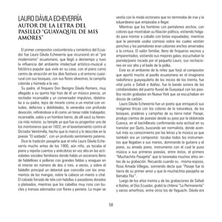 LAURODÁVILAECHEVERRÍA
AUTOR DE LA LETRA DEL
PASILLO “GUAYAQUIL DE MIS
AMORES”
El primer compositor costumbrista y romántico del Ecua-
dor fue Lauro Dávila Echeverría que incursionó en el “pre
modernismo” ecuatoriano, que llegó a destiempo y tuvo
la influencia del ambiente intelectual artístico-musical y
folclórico popular que vivía en su casa, con el piano como
centro de atracción en los días festivos y el entorno cuasi-
rural con sus bosques, con sus flores silvestres, la campiña
colorida y húmeda a la vez.
Su padre, el finquero Don Benigno Dávila Romero, muy
allegado a su quinto hijo hizo de él un músico precoz, un
recitador incansable y un conversador impulsivo, idolatra-
ba a su padre, lejos de mirarlo como a un mortal con vir-
tudes, defectos y debilidades, lo veneraba con profunda
devoción; refiriéndose a él como un tenaz roble trabajador,
incansable, sabio y un hombre tierno, de allí sacó su heren-
cia más notoria: su temple ya que fue su progenitor uno de
los montoneros que en 1822, en el levantamiento contra el
Dictador Veintimilla, hecho que lo marcó y lo describe en la
poesía “El soldado”, con un profundo sentimiento paterno.
Dice la tradición pasajeña que el niño Lauro Dávila Eche-
verría mucho antes de los 1900, aún niño, ya tocaba el
piano y repetía cuentos y anécdotas en voz alta en las acti-
vidades sociales familiares donde había un escenario lleno
de faldellines o polleras con grandes faldas y enaguas en
el interior en número de dos o tres, a veces, y sobre el
faldellín principal un delantal que coincidía con los orna-
mentos de las mangas, sobre la cabeza un manto o chal.
El calzado forrado de tela con hebillas o pasadores dorados
o plateados, mientras que los cabellos muy rizos con bu-
cles y trenzas adornados con flores y peineta. La mujer se
vestía con la moda victoriana que no terminaba de irse y la
eduardeana que empezaba a llegar.
Mientras que los hombres con pantalones anchos, con
colores que mostraban su filiación política, vistiendo holga-
do para montar a caballo con botas espueladas; mientras
que la peonada usaba camisas sobre las cuales vestían
ponchos y los pantalones eran calzones anchos amarrados
a la cintura. El salón familiar, lleno de finqueros vecinos y
emparentados, vistiendo sus mejores galas, escuchaban la
pianola/piano tocada por el pequeño Lauro, sus recitacio-
nes en voz alta y el baile de la polka.
Este es el ambiente de la niñez que forjó al compositor
que aportó mucho al pasillo ecuatoriano en el imaginario
radiofónico guayaquileño de los inicios de los treinta, fue
vital junto a Safadi e Ibáñez, fue la banda sonora de las
cotidianidades del puerto fluvial de Guayaquil con los pasi-
llos recién grabados en Nueva York que se escuchaban en
discos de carbón.
Lauro Dávila Echeverría fue un poeta que enriqueció sus
imágenes líricas con los colores de la naturaleza, de los
bosques, praderas y campiñas de su tierra natal: Pasaje;
produjo cientos de poesías desde su paso por la idolatrada
Cuenca, en el bachillerato confirmando esta actitud en su
transitar por Quito, buscando ser normalista, donde acen-
tuó más su conocimiento por las letras y la música ya que
también era un compositor; tocaba todos los instrumen-
tos que llegaban a sus manos, dominando la guitarra y el
piano, su amado piano, instrumento con el cual le puso
música a sus primeras poesías, entre éstos, el primero
“Muchachita Pasajeña” que lo tarareaba muchos años an-
tes de su grabación. Recuerdo cuando su . misma esposa,
Rosa Amada Villegas, sonriendo decía que “Pasaje fue la
tierra de su primer amor y que la muchachita pasajeña se
llamaba Flor”.
Luego de los años treinta y de las grabaciones de Safadi
e Ibañez, el Dúo Ecuador, grabó la chilena “La Permanente”
y varios amorfinos, entre otros los de Yaguachi. Dávila era
58
 
