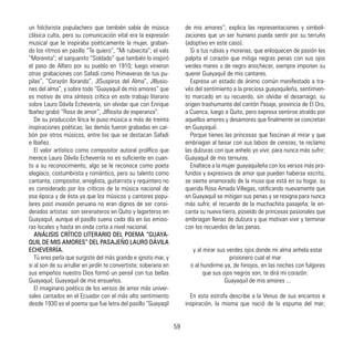un folclorista populachero que también sabía de música
clásica culta, pero su comunicación vital era la expresión
musical que le inspiraba poéticamente la mujer, graban-
do los ritmos en pasillo “Te quiero”, “Mi rubiecita”; el vals
“Morenita”; el sanjuanito “Soldado” que también lo inspiró
el paso de Alfaro por su pueblo en 1910; luego vinieron
otras grabaciones con Safadi como Primaveras de tus pu-
pilas”, “Corazón llorando”, JlSuspiros del Alma”, Jlllusio-
nes del alma”, y sobre todo “Guayaquil de mis amores” que
es motivo de otra síntesis crítica en este trabajo literario
sobre Lauro Dávila Echeverría, sin olvidar que con Enrique
Ibañez grabó “Rosa de amor”, JlRosita de esperanza”.
De su producción lírica le puso música a más de treinta
inspiraciones poéticas; las demás fueron grabadas en car-
bón por otros músicos, entre los que se destacan Safadi
e Ibañez.
El valor artístico como compositor autoral prolífico que
merece Lauro Dávila Echeverría no es suficiente en cuan-
to a su reconocimiento, algo se le reconoce como poeta
elegíaco, costumbrista y romántico, pero su talento como
cantante, compositor, arreglista, guitarrista y requintero no
es considerado por los críticos de la música nacional de
esa época y de ésta ya que los músicos y cantores popu-
lares post invasión peruana no eran dignos de ser consi-
derados artistas: son serenateros en Quito y lagarteros en
Guayaquil, aunque el pasillo suena cada día en las emiso-
ras locales y hasta en onda corta a nivel nacional.
ANÁLISIS CRÍTICO LITERARIO DEL POEMA “GUAYA-
QUIL DE MIS AMORES” DEL PASAJEÑO LAURO DÁVILA
ECHEVERRÍA.
Tú eres perla que surgiste del más grande e ignoto mar, y
si al son de su arrullar en jardín te convertiste; soberana en
sus empeños nuestro Dios formó un pensil con tus bellas
Guayaquil; Guayaquil de mis ensueños.
El imaginario poético de los versos de amor más univer-
sales cantados en el Ecuador con el más alto sentimiento
desde 1930 es el poema que fue letra del pasillo “Guayaqil
de mis amores”; explica las representaciones y simboli-
zaciones que un ser humano pueda sentir por su terruño
(adoptivo en este caso).
Si a tus rubias y morenas, que enloquecen de pasión les
palpita el corazón que mitiga negras penas con sus ojos
verdes mares o de negro anochecer, siempre imponen su
querer Guayaquil de mis cantares.
Expresa un estado de ánimo común manifestado a tra-
vés del sentimiento a la preciosa guayaquileña, sentimien-
to marcado en su recuerdo, sin olvidar el desarraigo, su
origen trashumante del cantón Pasaje, provincia de El Oro,
a Cuenca, luego a Quito, pero expresa sentirse atraído por
aquellos amores y desamores que finalmente se concretan
en Guayaquil.
Porque tienes las princesas que fascinan al mirar y que
embriagan al besar con sus labios de cerezas, te reclamo
las dulzuras con que anhelo yo vivir, para nunca más sufrir;
Guayaquil de mis ternuras.
Enaltece a la mujer guayaquileña con los versos más pro-
fundos y expresivos de amor que pueden haberse escrito,
se siente enamorado de la musa que está en su hogar, su
querida Rosa Amada Villegas, ratificando nuevamente que
en Guayaquil se mitigan sus penas y se resigna para nunca
más sufrir, el recuerdo de la muchachita pasajeña; le en-
canta su nueva tierra, poseído de princesas pasionales que
embriagan llenas de dulzura y que motivan vivir y terminar
con los recuerdos de las penas.
y al mirar sus verdes ojos donde mi alma anhela estar
prisionero cual el mar
o al hundirme ya, de hinojos, en las noches con fulgores
que sus ojos negros son, te dirá mi corazón:
Guayaquil de mis amores ...
En esta estrofa describe a la Venus de sus encantos e
inspiración, la misma que nació de la espuma del mar;
59
 