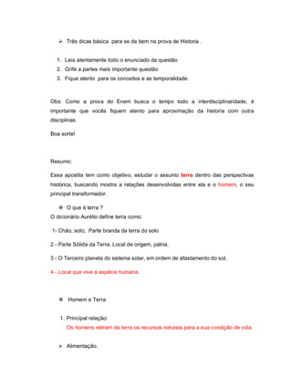 Três dicas básica para se da bem na prova de Historia .


  1. Leia atentamente todo o enunciado da questão
  2. Grife a partes mais importante questão
  3. Fique atento para os conceitos e as temporalidade.



Obs: Como a prova do Enem busca o tempo todo a interdisciplinaridade, é
importante que vocês fiquem atento para aproximação da historia com outra
disciplinas.

Boa sorte!




Resumo:

Essa apostila tem como objetivo, estudar o assunto terra dentro das perspectivas
histórica, buscando mostra a relações desenvolvidas entre ela e o homem, o seu
principal transformador.

    O que é terra ?
O dicionário Aurélio define terra como:

1- Chão, solo; Parte branda da terra do solo

2 - Parte Sólida da Terra. Local de origem, pátria.

3 - O Terceiro planeta do sistema solar, em ordem de afastamento do sol,

4 - Local que vive a espécie humana.




    Homem e Terra


    1. Principal relação:
       Os homens retiram da terra os recursos naturais para a sua condição de vida.


    Alimentação.
 