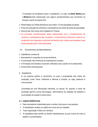 A transição do feudalismo para o capitalismo, ou seja, da Idade Média para
    a Moderna está relacionada com alguns acontecimentos que ocorreram na
    Europa a partir do século XIV.

 Peste Negra (ou Peste Bubônica) que matou 1/3 da população europeia
 Crise da produção de alimentos consequência da morte de parte da população.
 Guerra dos Cem anos entre Inglaterra e França
 As principais transformações estão relacionadas com o fortalecimento do
  comércio, consequência das cruzadas, o renascimento comercial e urbano e o
  surgimento da burguesia no período de declínio dos nobres que perderam suas
  terras (feudos) para o Rei absolutista.


3.3.   Característica da Idade Moderna.

 Capitalismo comercial.
 Descoberta e conquista de novos territórios.
 A submissão das Américas ao imperialismo europeu.
 A formação dos Estados nacionais unificados sob o poder do rei absolutista.
 Crescimento da Burguesia.


4. Capitalismo:
  È um sistema político e econômico no qual a propriedade dos meios de
  produção, como Terra, indústrias e fabricas é privado, ou seja, pertence à
  única pessoa.


  Consolidou-se com Revolução industrial, no século 18, quando o modo de
  produção ganhou novas tecnologias, reformulando as relações de trabalho e
  acumulação de capital e outros bens.


4.1 CARACTERÍSTICAS:
 Toda mercadoria é destinada para a venda e não para o uso pessoal.
 O trabalhador recebe um salário em troca do seu trabalho
 Toda negociação é feita com dinheiro
 O capitalista pode admitir ou demitir trabalhadores, já que é dono de tudo (o
    capital e a propriedade).
 