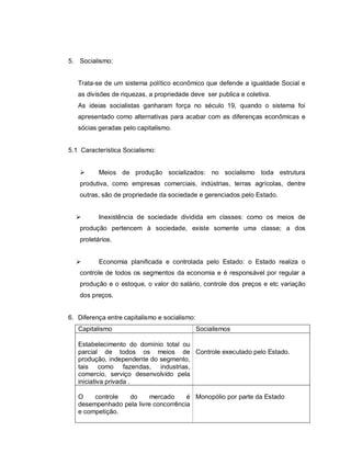 5. Socialismo:


   Trata-se de um sistema político econômico que defende a igualdade Social e
   as divisões de riquezas, a propriedade deve ser publica e coletiva.
   As ideias socialistas ganharam força no século 19, quando o sistema foi
   apresentado como alternativas para acabar com as diferenças econômicas e
   sócias geradas pelo capitalismo.


5.1 Característica Socialismo:


         Meios de produção socializados: no socialismo toda estrutura
   produtiva, como empresas comerciais, indústrias, terras agrícolas, dentre
   outras, são de propriedade da sociedade e gerenciados pelo Estado.


         Inexistência de sociedade dividida em classes: como os meios de
   produção pertencem à sociedade, existe somente uma classe; a dos
   proletários.


         Economia planificada e controlada pelo Estado: o Estado realiza o
   controle de todos os segmentos da economia e é responsável por regular a
   produção e o estoque, o valor do salário, controle dos preços e etc variação
   dos preços.


6. Diferença entre capitalismo e socialismo:
   Capitalismo                                 Socialismos

   Estabelecimento do domínio total ou
   parcial de todos os meios de Controle executado pelo Estado.
   produção, independente do segmento,
   tais como fazendas, industrias,
   comercio, serviço desenvolvido pela
   iniciativa privada .

   O    controle do       mercado     é Monopólio por parte da Estado
   desempenhado pela livre concorrência
   e competição.
 
