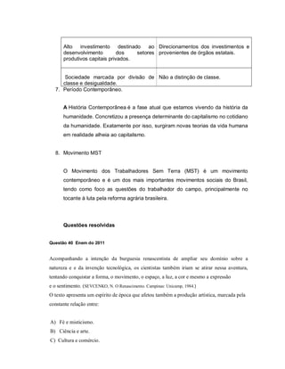 Alto   investimento      destinado    ao Direcionamentos dos investimentos e
      desenvolvimento         dos      setores provenientes de órgãos estatais.
      produtivos capitais privados.


      Sociedade marcada por divisão de Não a distinção de classe.
     classe e desigualdade.
  7. Período Contemporâneo.


      A História Contemporânea é a fase atual que estamos vivendo da história da
      humanidade. Concretizou a presença determinante do capitalismo no cotidiano
      da humanidade. Exatamente por isso, surgiram novas teorias da vida humana
      em realidade alheia ao capitalismo.


  8. Movimento MST


      O Movimento dos Trabalhadores Sem Terra (MST) é um movimento
      contemporâneo e é um dos mais importantes movimentos sociais do Brasil,
      tendo como foco as questões do trabalhador do campo, principalmente no
      tocante à luta pela reforma agrária brasileira.




      Questões resolvidas


Questão 40 Enem do 2011


Acompanhando a intenção da burguesia renascentista de ampliar seu domínio sobre a
natureza e e da invenção tecnológica, os cientistas também iriam se atirar nessa aventura,
tentando conquistar a forma, o movimento, o espaço, a luz, a cor e mesmo a expressão
e o sentimento. (SEVCENKO, N. O Renascimento. Campinas: Unicamp, 1984.)
O texto apresenta um espírito de época que afetou também a produção artística, marcada pela
constante relação entre:


A) Fé e misticismo.
B) Ciência e arte.
C) Cultura e comércio.
 