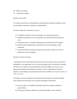D) Política e economia.
E)    Astronomia e religião.


Questão 2 prova 2010


A evolução no processo de transformação de matérias prima em produtos acabados ocorreu
em três estágios: artesanato, manufatura e maquinofatura.


Um desse estágio foi o artesanatos em que se :


     a) O trabalhava conforme o ritmo das maquinas e de maneira padronizada.
     b) Trabalhava geralmente sem uso de maquinas e de modo diferente de produção em
        serie .
     c) Empregavam fontes d energias abundantes para o funcionamento das maquinas .
     d) Realizava parte da produção por cada operário com uso de maquinas e tralha
        assalariado.
     e) Faziam interferências do processo produtivo por técnicas e gerentes com vistas e
        determinar o ritmo de produção.


Questão 26 da prova do Enem


A introdução de novas tecnologias desencadeou uma série de efeitos sociais que afetaram os
trabalhadores e sua organização. O uso de novas tecnologias trouxe a diminuição do trabalho
necessário que se traduz na economia líquida do tempo de trabalho, uma vez que, com a
presença da automação microeletrônica, começou a ocorrer a diminuição dos coletivos
operários e uma mudança na organização dos processos de trabalho. (Universidad de Barcelona. Nº
170(9), 1 ago. 2004.)


A utilização de novas tecnologias tem causado inúmeras alterações no mundo do trabalho.
Essas mudanças são observadas em um modelo de produção caracterizado.


     A) pelo uso intensivo do trabalho manual para desenvolver produtos autênticos e
        personalizados.
     B) Pelo ingresso tardio das mulheres no mercado de trabalho no setor industrial.
 