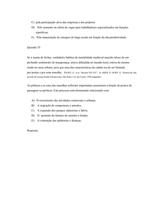 C) pela participação ativa das empresas e dos próprios
    D) Pelo aumento na oferta de vagas para trabalhadores especializados em funções
         repetitivas.
    E) Pela manutenção de estoques de larga escala em função da alta produtividade.


Questão 35


Se a mania de fechar, verdadeiro habitus da mentalidade medieval nascido talvez de um
profundo sentimento de insegurança, estava difundida no mundo rural, estava do mesmo
modo no meio urbano, pois que uma das características da cidade era de ser limitada
por portas e por uma muralha. (DUBY, G.               et al. “Séculos XIV-XV”. In: ARIÈS, P.; DUBY, G. História da vida
privada da Europa Feudal à Renascença. São Paulo: Cia. das Letras, 1990 (adaptado).


As práticas e os usos das muralhas sofreram importantes assumiram a função de pontos de
passagem ou pórticos. Este processo está diretamente relacionado com


    A) O crescimento das atividades comerciais e urbanas.
    B)     A migração de camponeses e artesãos.
    C)     A expansão dos parques industriais e fabris.
    D) O aumento do número de castelos e feudos.
    E)     A contenção das epidemias e doenças.


Resposta.
 