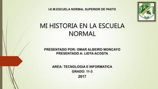 I.E.M.ESCUELA NORMAL SUPERIOR DE PASTO
PRESENTADO POR: OMAR ALBEIRO MONCAYO
PRESENTADO A: LIDYA ACOSTA
AREA: TECNOLOGIA E INFORMATICA
GRADO: 11-3
2017
MI HISTORIA EN LA ESCUELA
NORMAL
 