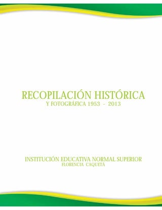 INSTITUCIÓN EDUCATIVA NORMAL SUPERIOR
FLORENCIA CAQUETÁ
RECOPILACIÓN HISTÓRICA
Y FOTOGRÁFICA 1953 - 2013
 