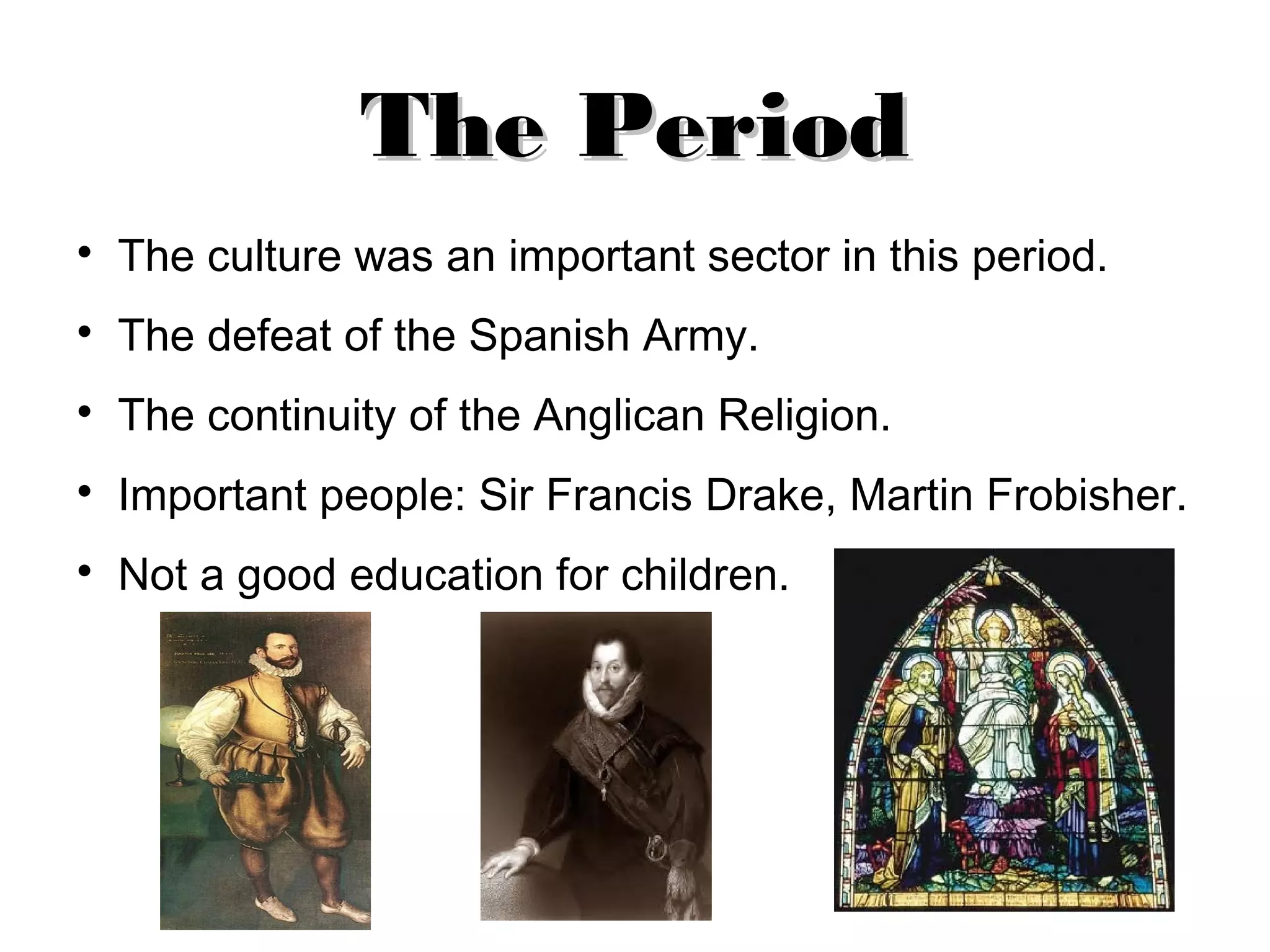 The Period
The culture was an important sector in this period.
The defeat of the Spanish Army.
The continuity of the Anglican Religion.
Important people: Sir Francis Drake, Martin Frobisher.
Not a good education for children.