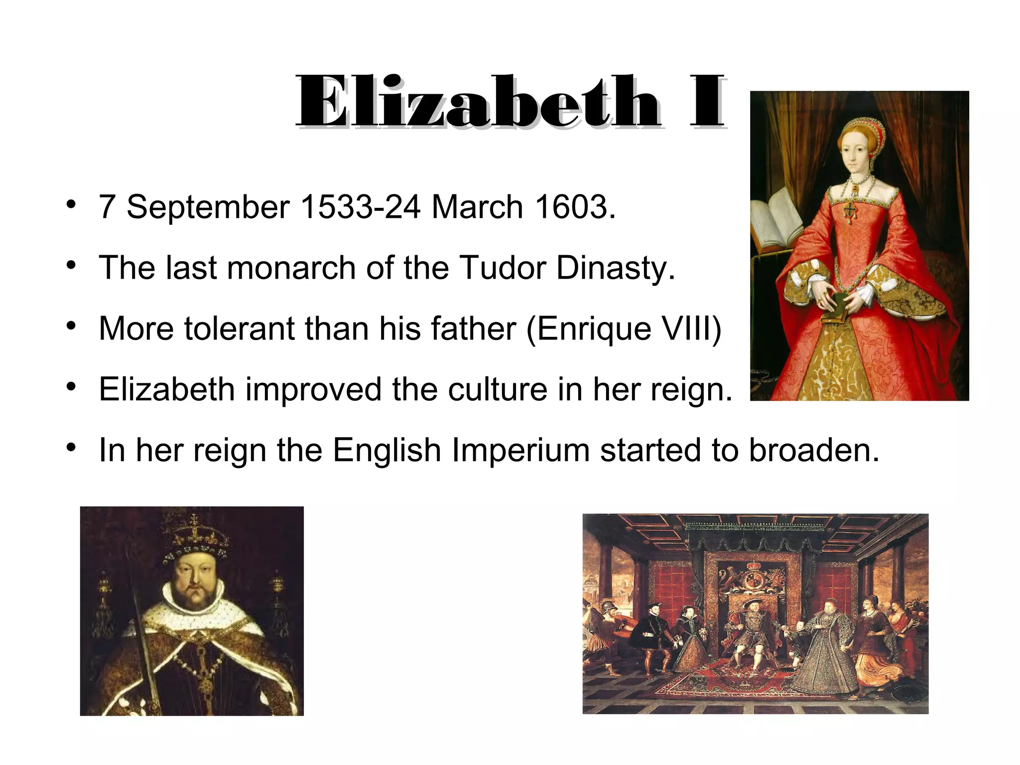 Elizabeth I
7 September 1533-24 March 1603.
The last monarch of the Tudor Dinasty.
More tolerant than his father (Enrique VIII)
Elizabeth improved the culture in her reign.
In her reign the English Imperium started to broaden.