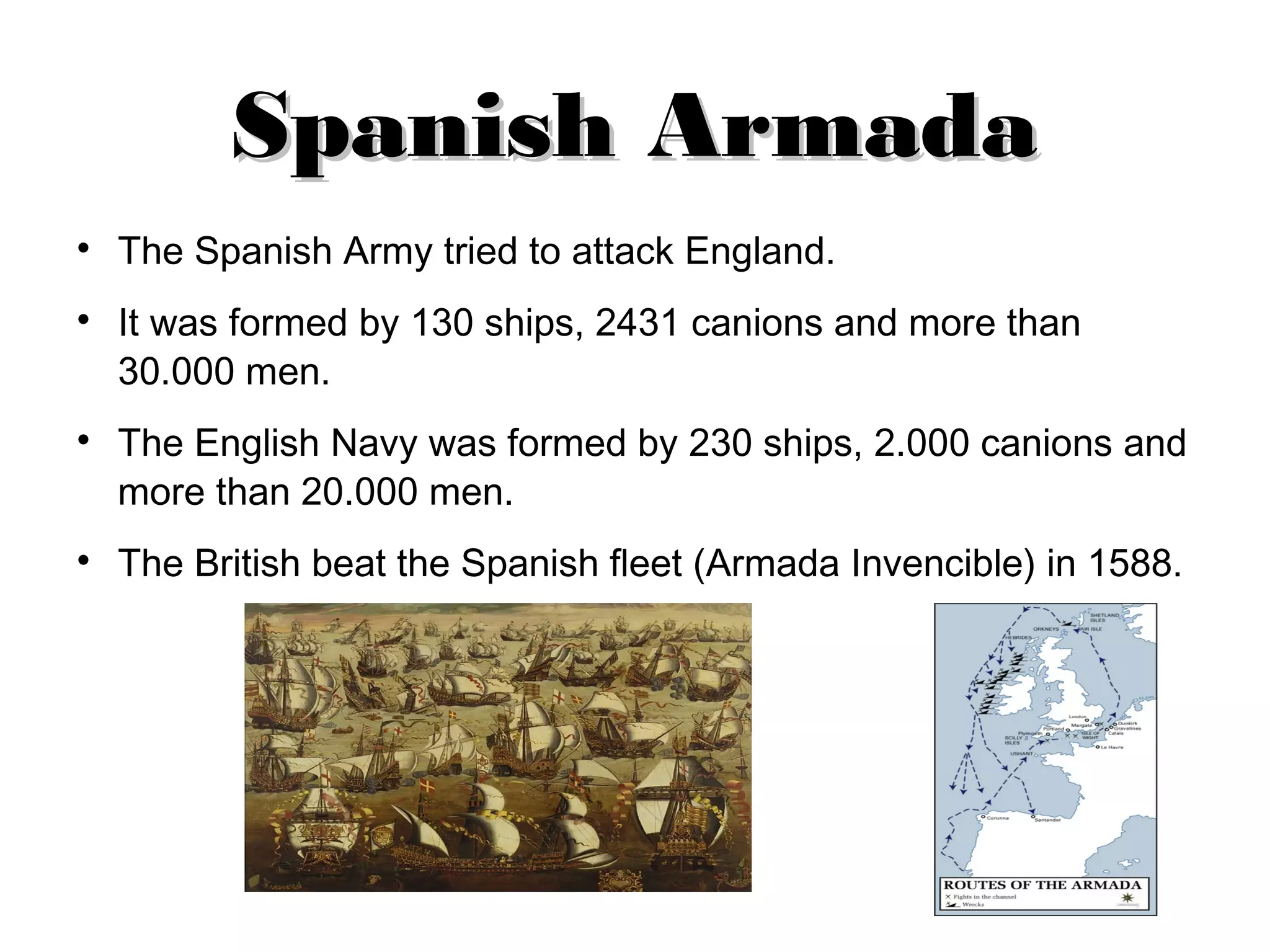Spanish Armada
The Spanish Army tried to attack England.
It was formed by 130 ships, 2431 canions and more than
30.000 men.
The English Navy was formed by 230 ships, 2.000 canions and
more than 20.000 men.
The British beat the Spanish fleet (Armada Invencible) in 1588.