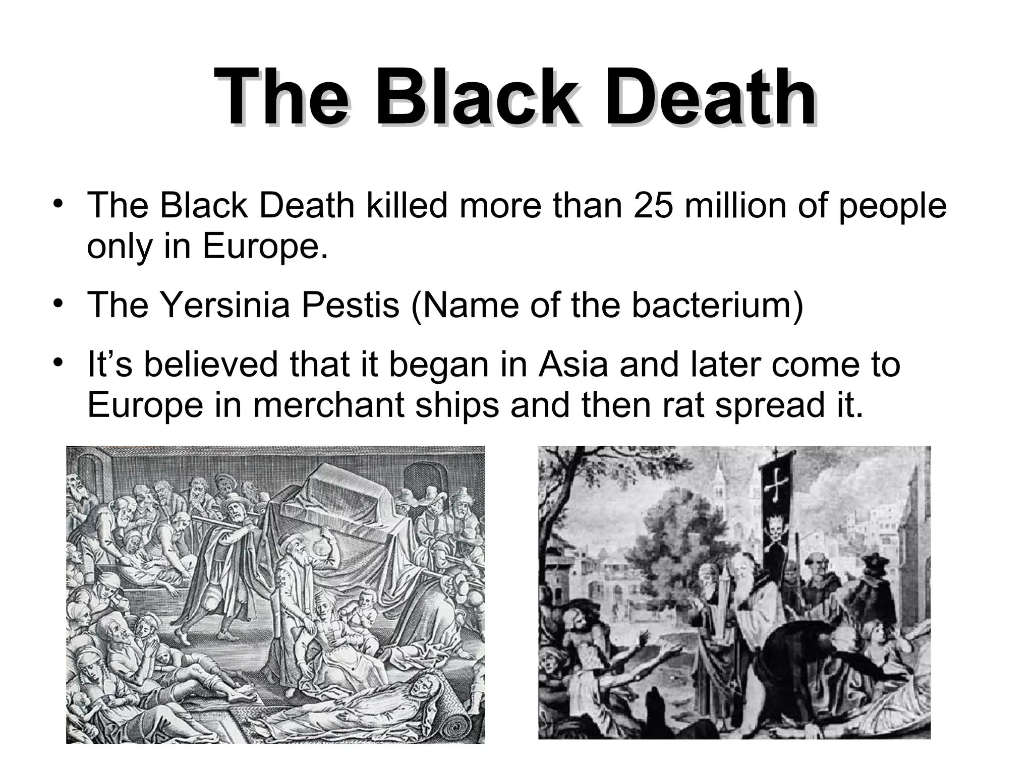 The Black Death
• The Black Death killed more than 25 million of people
only in Europe.
• The Yersinia Pestis (Name of the bacterium)
• It’s believed that it began in Asia and later come to
Europe in merchant ships and then rat spread it.