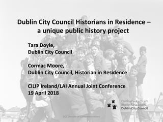 Dublin City Council Historians in Residence –
a unique public history project
Tara Doyle,
Dublin City Council
Cormac Moore,
Dublin City Council, Historian in Residence
CILIP Ireland/LAI Annual Joint Conference
19 April 2018
DCC Decade of Commemorations
 