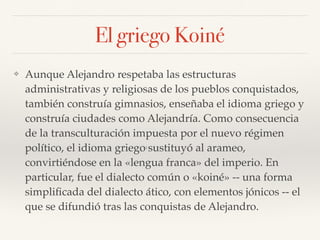 El griego Koiné
❖ Aunque Alejandro respetaba las estructuras
administrativas y religiosas de los pueblos conquistados,
también construía gimnasios, enseñaba el idioma griego y
construía ciudades como Alejandría. Como consecuencia
de la transculturación impuesta por el nuevo régimen
político, el idioma griego1
sustituyó al arameo,
convirtiéndose en la «lengua franca» del imperio. En
particular, fue el dialecto común o «koiné» -- una forma
simpliﬁcada del dialecto ático, con elementos jónicos -- el
que se difundió tras las conquistas de Alejandro.
 