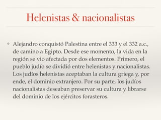 Helenistas & nacionalistas
❖ Alejandro conquistó Palestina entre el 333 y el 332 a.c.,
de camino a Egipto. Desde ese momento, la vida en la
región se vio afectada por dos elementos. Primero, el
pueblo judío se dividió entre helenistas y nacionalistas.
Los judíos helenistas aceptaban la cultura griega y, por
ende, el dominio extranjero. Por su parte, los judíos
nacionalistas deseaban preservar su cultura y librarse
del dominio de los ejércitos forasteros.
 