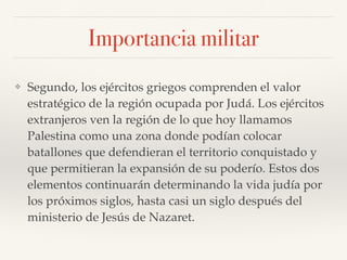 Importancia militar
❖ Segundo, los ejércitos griegos comprenden el valor
estratégico de la región ocupada por Judá. Los ejércitos
extranjeros ven la región de lo que hoy llamamos
Palestina como una zona donde podían colocar
batallones que defendieran el territorio conquistado y
que permitieran la expansión de su poderío. Estos dos
elementos continuarán determinando la vida judía por
los próximos siglos, hasta casi un siglo después del
ministerio de Jesús de Nazaret.
 