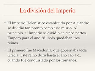 La división del Imperio
❖ El Imperio Helenístico establecido por Alejandro
se dividió tan pronto como éste murió. Al
principio, el Imperio se dividió en cinco partes.
Empero para el año 281 sólo quedaban tres
reinos.
❖ El primero fue Macedonia, que gobernaba toda
Grecia. Este reino duró hasta el año 146 a.c.,
cuando fue conquistado por los romanos.
 