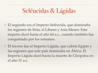 Seléucidas & Lágidas
❖ El segundo era el Imperio Seléucida, que dominaba
las regiones de Siria, el Líbano y Asia Menor. Este
imperio duró hasta el año 64 a.c., cuando también fue
conquistado por los romanos.
❖ El tercero fue el Imperio Lágida, que cubría Egipto y
las regiones que este país dominaba en África. El
Imperio Lágida duró hasta la muerte de Cleopatra en
el año 31 a.c.
 
