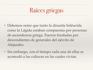 Raíces griegas
❖ Debemos notar que tanto la dinastía Seléucida
como la Lágida estaban compuestas por personas
de ascendencia griega. Fueron fundadas por
descendientes de generales del ejército de
Alejandro.
❖ Sin embargo, con el tiempo cada una de ellas se
acomodó a las culturas en las cuales vivían.
 