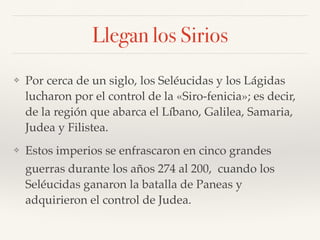 Llegan los Sirios
❖ Por cerca de un siglo, los Seléucidas y los Lágidas
lucharon por el control de la «Siro-fenicia»; es decir,
de la región que abarca el Líbano, Galilea, Samaria,
Judea y Filistea.
❖ Estos imperios se enfrascaron en cinco grandes
guerras durante los años 274 al 200, cuando los
Seléucidas ganaron la batalla de Paneas y
adquirieron el control de Judea.
 