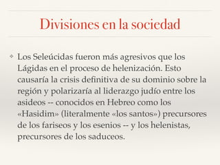 Divisiones en la sociedad
❖ Los Seleúcidas fueron más agresivos que los
Lágidas en el proceso de helenización. Esto
causaría la crisis deﬁnitiva de su dominio sobre la
región y polarizaría al liderazgo judío entre los
asideos -- conocidos en Hebreo como los
«Hasidim» (literalmente «los santos») precursores
de los fariseos y los esenios -- y los helenistas,
precursores de los saduceos.
 