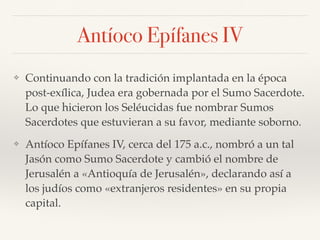 Antíoco Epífanes IV
❖ Continuando con la tradición implantada en la época
post-exílica, Judea era gobernada por el Sumo Sacerdote.
Lo que hicieron los Seléucidas fue nombrar Sumos
Sacerdotes que estuvieran a su favor, mediante soborno.
❖ Antíoco Epífanes IV, cerca del 175 a.c., nombró a un tal
Jasón como Sumo Sacerdote y cambió el nombre de
Jerusalén a «Antioquía de Jerusalén», declarando así a
los judíos como «extranjeros residentes» en su propia
capital.
 