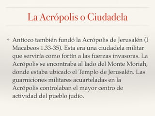 La Acrópolis o Ciudadela
❖ Antíoco también fundó la Acrópolis de Jerusalén (I
Macabeos 1.33-35). Esta era una ciudadela militar
que serviría como fortín a las fuerzas invasoras. La
Acrópolis se encontraba al lado del Monte Moriah,
donde estaba ubicado el Templo de Jerusalén. Las
guarniciones militares acuarteladas en la
Acrópolis controlaban el mayor centro de
actividad del pueblo judío.
 