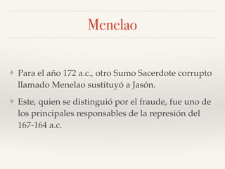 Menelao
❖ Para el año 172 a.c., otro Sumo Sacerdote corrupto
llamado Menelao sustituyó a Jasón.
❖ Este, quien se distinguió por el fraude, fue uno de
los principales responsables de la represión del
167-164 a.c.
 