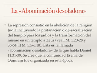 La «Abominación desoladora»
❖ La represión consistió en la abolición de la religión
Judía incluyendo la profanación o de-sacralización
del templo para los judíos y la transformación del
mismo en un templo a Zeus (vea I M. 1.20-28 y
36-64; II M. 5.5-6.10). Esta es la llamada
«abominación desoladora» de la que habla Daniel
11.31-39. Se cree que la comunidad Esenia de
Qumram fue organizada en esta época.
 