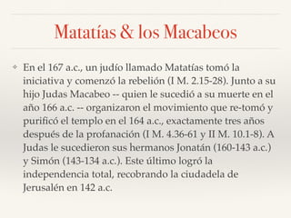Matatías & los Macabeos
❖ En el 167 a.c., un judío llamado Matatías tomó la
iniciativa y comenzó la rebelión (I M. 2.15-28). Junto a su
hijo Judas Macabeo -- quien le sucedió a su muerte en el
año 166 a.c. -- organizaron el movimiento que re-tomó y
puriﬁcó el templo en el 164 a.c., exactamente tres años
después de la profanación (I M. 4.36-61 y II M. 10.1-8). A
Judas le sucedieron sus hermanos Jonatán (160-143 a.c.)
y Simón (143-134 a.c.). Este último logró la
independencia total, recobrando la ciudadela de
Jerusalén en 142 a.c.
 