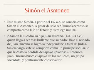 Simón el Asmoneo
❖ Este mismo Simón, a partir del 142 a.c., se conoció como
Simón el Asmoneo. A pesar de sólo ser Sumo Sacerdote, se
comportó como Jefe de Estado y estratega militar.
❖ A Simón le sucedió su hijo Juan Hircano, (134-104 a.c.),
quién llegó a ser más brillante que su padre. Bajo el reinado
de Juan Hircano se logró la independencia total de Judea.
Sin embargo, éste se comportó como un principe secular, lo
que le costó la pérdida del apoyo «piadoso». Entonces,
Juan Hircano buscó el apoyo de los saduceos, un grupo
sacerdotal y políticamente conservador
 