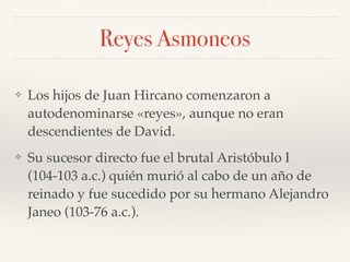 Reyes Asmoneos
❖ Los hijos de Juan Hircano comenzaron a
autodenominarse «reyes», aunque no eran
descendientes de David.
❖ Su sucesor directo fue el brutal Aristóbulo I
(104-103 a.c.) quién murió al cabo de un año de
reinado y fue sucedido por su hermano Alejandro
Janeo (103-76 a.c.).
 