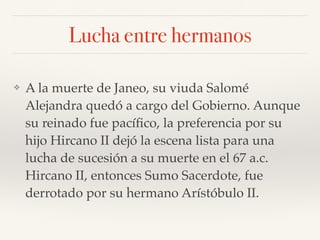 Lucha entre hermanos
❖ A la muerte de Janeo, su viuda Salomé
Alejandra quedó a cargo del Gobierno. Aunque
su reinado fue pacíﬁco, la preferencia por su
hijo Hircano II dejó la escena lista para una
lucha de sucesión a su muerte en el 67 a.c.
Hircano II, entonces Sumo Sacerdote, fue
derrotado por su hermano Arístóbulo II.
 