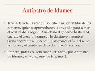 Antípatro de Idumea
❖ Tras la derrota, Hircano II solicitó la ayuda militar de los
romanos, quienes aprovecharon la situación para tomar
el control de la región. Aristóbulo II gobernó hasta el 64,
cuando el General Pompeyo lo destituyó y nombró
Sumo Sacerdote a Hircano II. Esto marca el ﬁn del reino
asmoneo y el comienzo de la dominación romana.
❖ Empero, Judea era gobernada «de facto» por Antípatro
de Idumea, el «consejero» de Hircano II.
❖
 