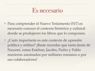 Es necesario
❖ Para comprender el Nuevo Testamento (NT) es
necesario conocer el contexto histórico y cultural
donde se produjeron los libros que lo componen.
❖ ¿Cuán importante es este contexto de opresión
política y militar? ¡Baste recordar que tanto Jesús de
Nazaret, como Esteban, Jacobo, Pedro y Pablo
murieron asesinados por militares romanos o por
sus colaboradores!
 