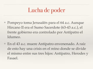 Lucha de poder
❖ Pompeyo toma Jerusalén para el 64 a.c. Aunque
Hircano II era el Sumo Sacerdote (63-43 a.c.), el
frente gobierno era controlado por Antípatro el
Idumeo.
❖ En el 43 a.c. muere Antípatro envenenado. A raíz
de esto hay una crisis en el reino donde se divide
el mismo entre sus tres hijos: Antípatro, Herodes y
Fasael.
 