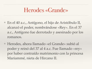 Herodes «Grande»
❖ En el 40 a.c., Antígono, el hijo de Aristóbulo II,
alcanzó el poder, nombrándose «Rey». En el 37
a.c., Antígono fue derrotado y asesinado por los
romanos.
❖ Herodes, ahora llamado «el Grande» subió al
poder y reinó del 37 al 4 a.c. Fue llamado «rey»
por haber contraído matrimonio con la princesa
Mariammé, nieta de Hircano II.
 