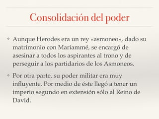 Consolidación del poder
❖ Aunque Herodes era un rey «asmoneo», dado su
matrimonio con Mariammé, se encargó de
asesinar a todos los aspirantes al trono y de
perseguir a los partidarios de los Asmoneos.
❖ Por otra parte, su poder militar era muy
inﬂuyente. Por medio de éste llegó a tener un
imperio segundo en extensión sólo al Reino de
David.
 