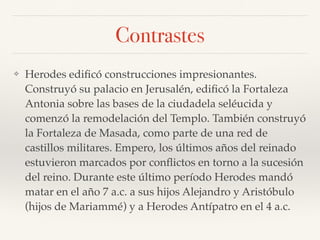 Contrastes
❖ Herodes ediﬁcó construcciones impresionantes.
Construyó su palacio en Jerusalén, ediﬁcó la Fortaleza
Antonia sobre las bases de la ciudadela seléucida y
comenzó la remodelación del Templo. También construyó
la Fortaleza de Masada, como parte de una red de
castillos militares. Empero, los últimos años del reinado
estuvieron marcados por conﬂictos en torno a la sucesión
del reino. Durante este último período Herodes mandó
matar en el año 7 a.c. a sus hijos Alejandro y Aristóbulo
(hijos de Mariammé) y a Herodes Antípatro en el 4 a.c.
 