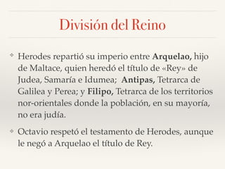 División del Reino
❖ Herodes repartió su imperio entre Arquelao, hijo
de Maltace, quien heredó el título de «Rey» de
Judea, Samaría e Idumea; Antipas, Tetrarca de
Galilea y Perea; y Filipo, Tetrarca de los territorios
nor-orientales donde la población, en su mayoría,
no era judía.
❖ Octavio respetó el testamento de Herodes, aunque
le negó a Arquelao el título de Rey.
 