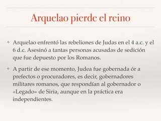 Arquelao pierde el reino
❖ Arquelao enfrentó las rebeliones de Judas en el 4 a.c. y el
6 d.c. Asesinó a tantas personas acusadas de sedición
que fue depuesto por los Romanos.
❖ A partir de ese momento, Judea fue gobernada ór a
prefectos o procuradores, es decir, gobernadores
militares romanos, que respondían al gobernador o
«Legado» de Siria, aunque en la práctica era
independientes.
 