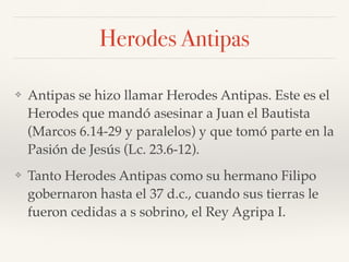 Herodes Antipas
❖ Antipas se hizo llamar Herodes Antipas. Este es el
Herodes que mandó asesinar a Juan el Bautista
(Marcos 6.14-29 y paralelos) y que tomó parte en la
Pasión de Jesús (Lc. 23.6-12).
❖ Tanto Herodes Antipas como su hermano Filipo
gobernaron hasta el 37 d.c., cuando sus tierras le
fueron cedidas a s sobrino, el Rey Agripa I.
 