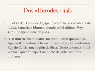 Dos «Herodes» más
❖ En el 41 d.c. Herodes Agripa I recibió la procuraduría de
Judea, Samaria e Idumea, siendo así el último «Rey»
semi-independiente de Juda.
❖ A su muerte, los romanos no permitieron que su hijo,
Agripa II, heredara el trono. Sin embargo, lo nombraron
Rey de Calcis, una región de Siria. Desde entonces, Judá
volvió a quedar bajo el mandato de gobernadores
militares.
❖
 