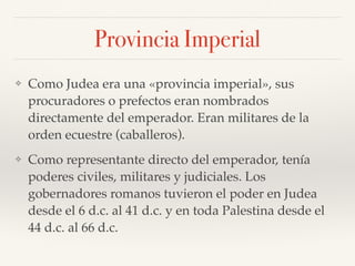 Provincia Imperial
❖ Como Judea era una «provincia imperial», sus
procuradores o prefectos eran nombrados
directamente del emperador. Eran militares de la
orden ecuestre (caballeros).
❖ Como representante directo del emperador, tenía
poderes civiles, militares y judiciales. Los
gobernadores romanos tuvieron el poder en Judea
desde el 6 d.c. al 41 d.c. y en toda Palestina desde el
44 d.c. al 66 d.c.
 