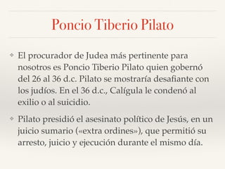 Poncio Tiberio Pilato
❖ El procurador de Judea más pertinente para
nosotros es Poncio Tiberio Pilato quien gobernó
del 26 al 36 d.c. Pilato se mostraría desaﬁante con
los judíos. En el 36 d.c., Calígula le condenó al
exilio o al suicidio.
❖ Pilato presidió el asesinato político de Jesús, en un
juicio sumario («extra ordines»), que permitió su
arresto, juicio y ejecución durante el mismo día.
 
